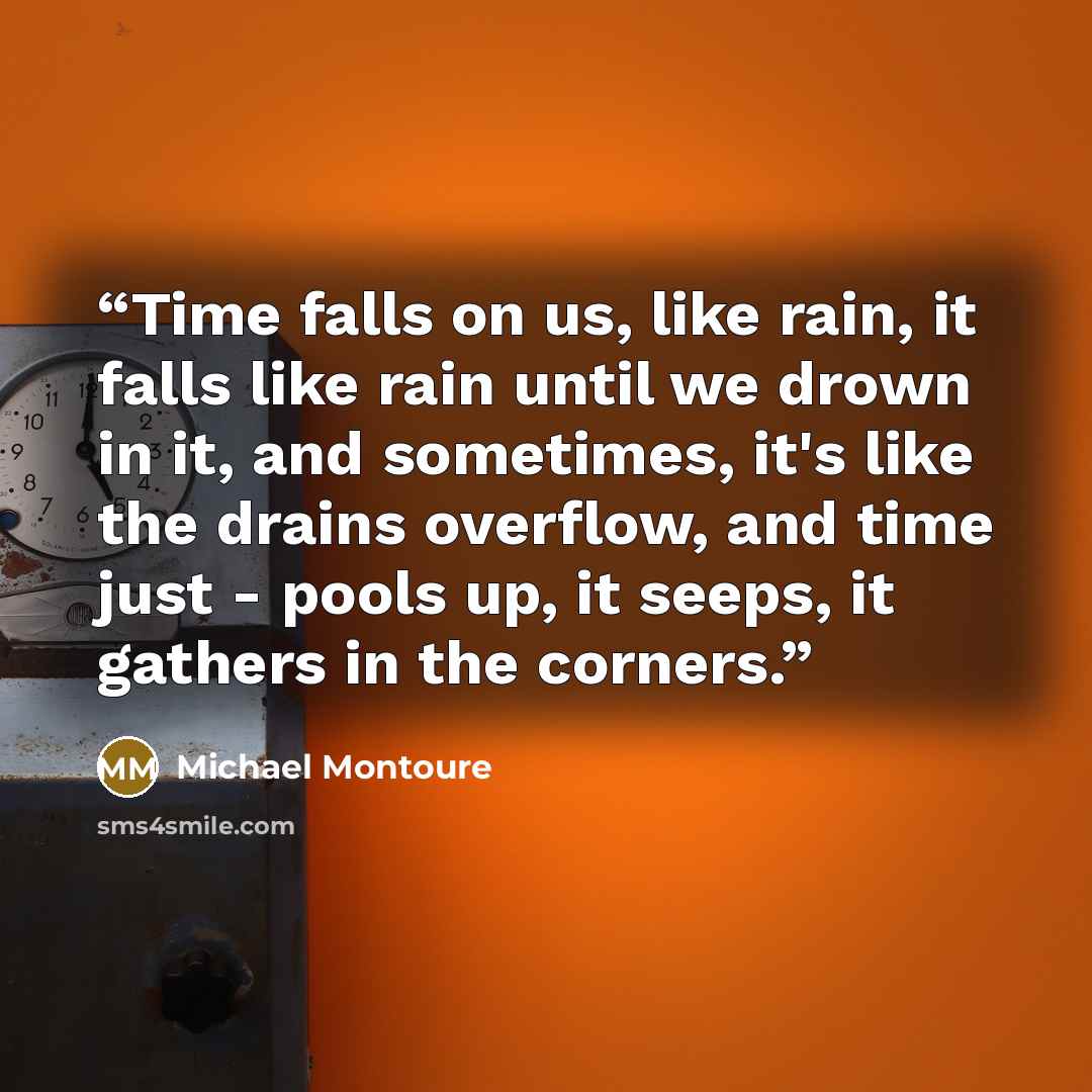“Time falls on us, like rain, it falls like rain until we drown in it, and sometimes, it's like the drains overflow, and time just - pools up, it seeps, it gathers in the corners.” quote by Michael Montoure