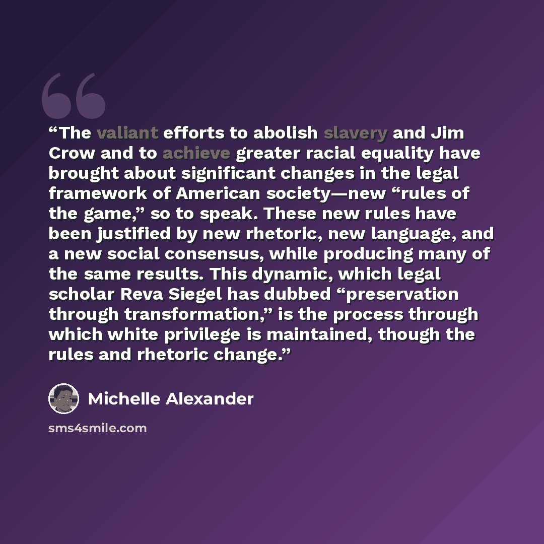 “The valiant efforts to abolish slavery and Jim Crow and to achieve greater racial equality have brought about significant changes in the legal framework of American society—new “rules of the game,” so to speak. These new rules have been justified by new rhetoric, new language, and a new social…” quote by Michelle Alexander