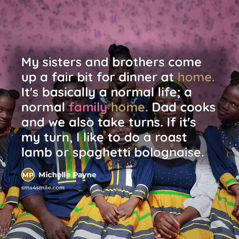 “My sisters and brothers come up a fair bit for dinner at home. It's basically a normal life; a normal family home. Dad cooks and we also take turns. If it's my turn, I like to do a roast lamb or spaghetti bolognaise.” quote by Michelle Payne