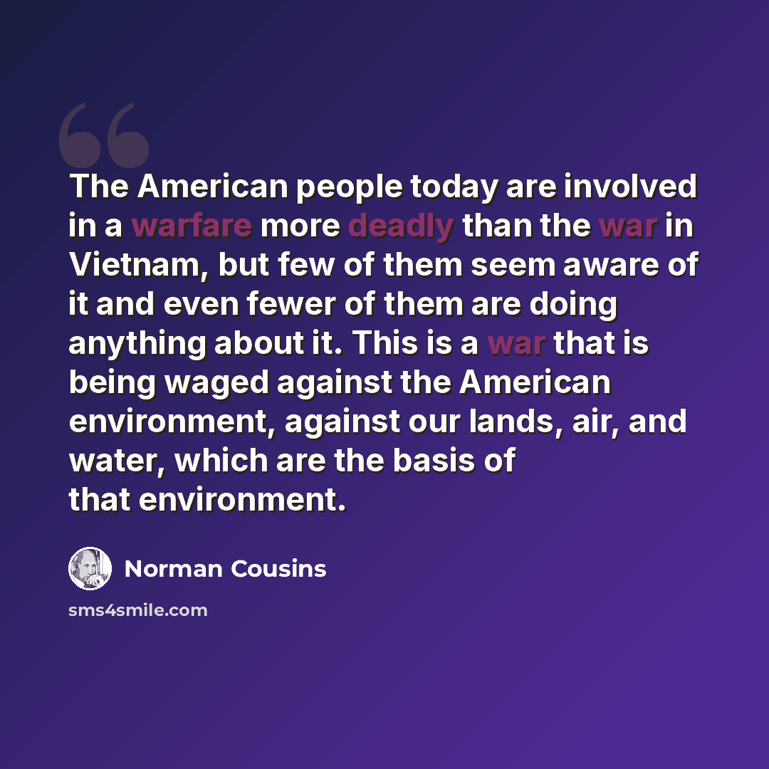 “The American people today are involved in a warfare more deadly than the war in Vietnam, but few of them seem aware of it and even fewer of them are doing anything about it. This is a war that is being waged against the American environment, against our lands, air, and water, which are the basis…” quote by Norman Cousins