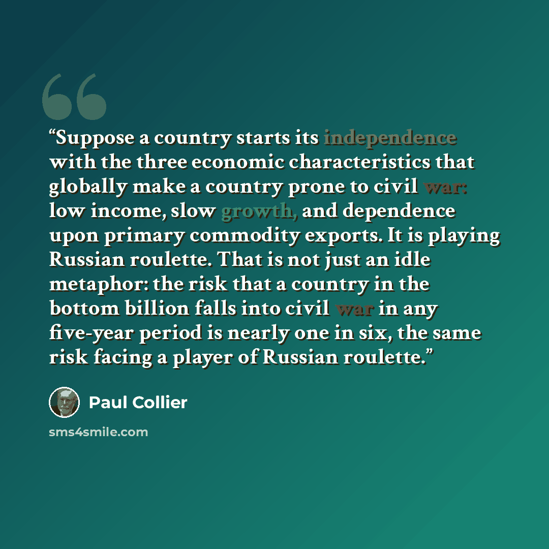 “Suppose a country starts its independence with the three economic characteristics that globally make a country prone to civil war: low income, slow growth, and dependence upon primary commodity exports. It is playing Russian roulette. That is not just an idle metaphor: the risk that a country in…” quote by Paul Collier