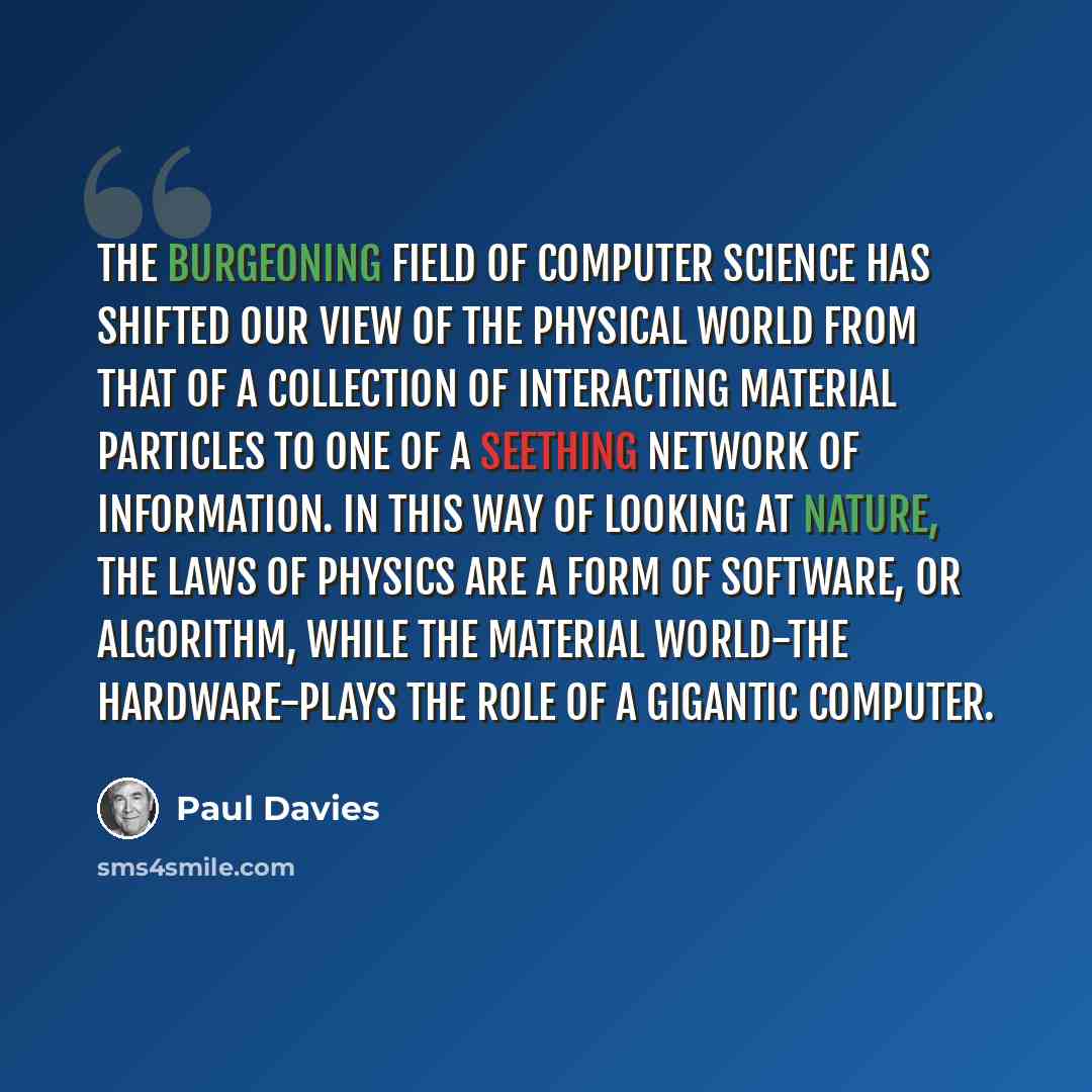 “The burgeoning field of computer science has shifted our view of the physical world from that of a collection of interacting material particles to one of a seething network of information. In this way of looking at nature, the laws of physics are a form of software, or algorithm, while the…” quote by Paul Davies
