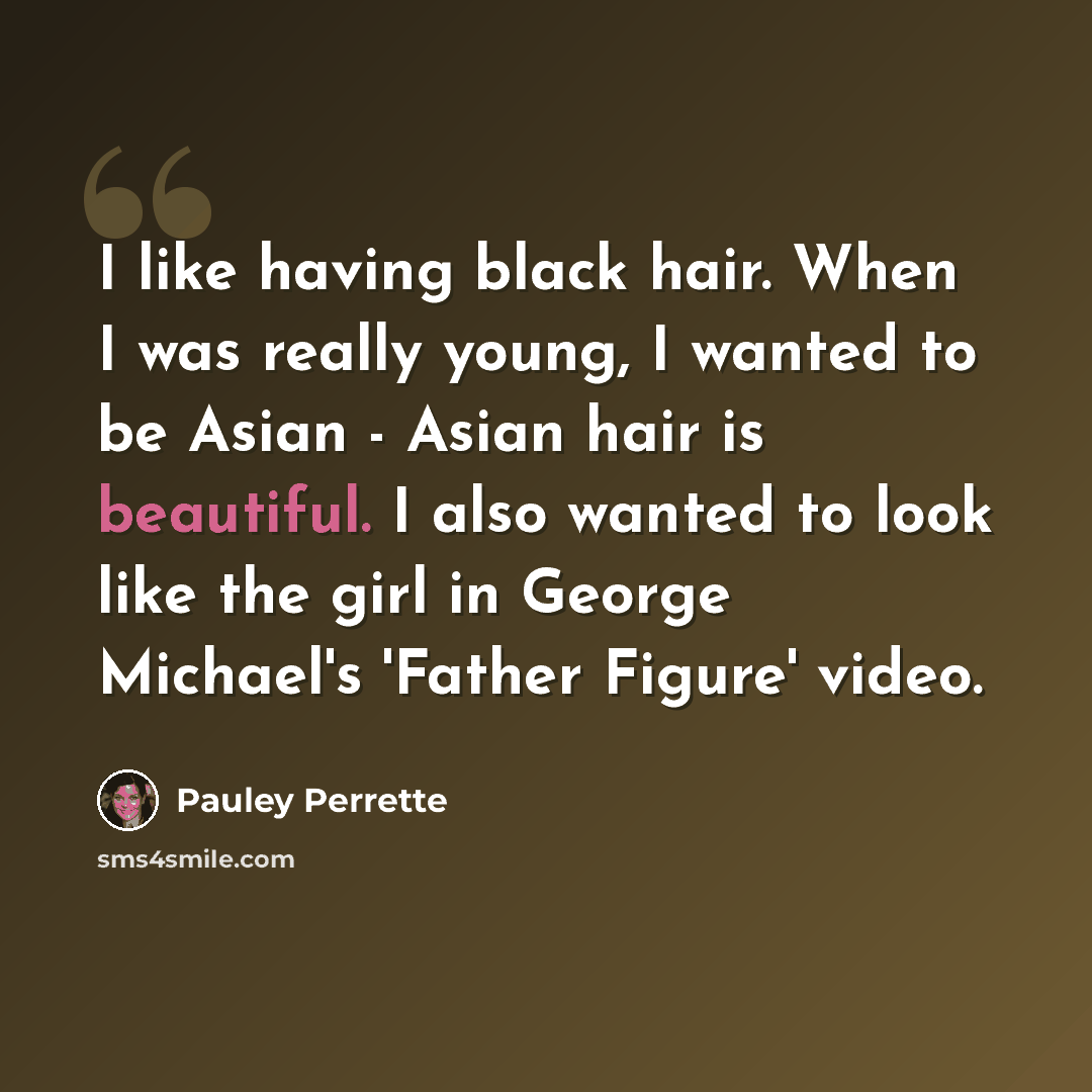 “I like having black hair. When I was really young, I wanted to be Asian - Asian hair is beautiful. I also wanted to look like the girl in George Michael's 'Father Figure' video.” quote by Pauley Perrette