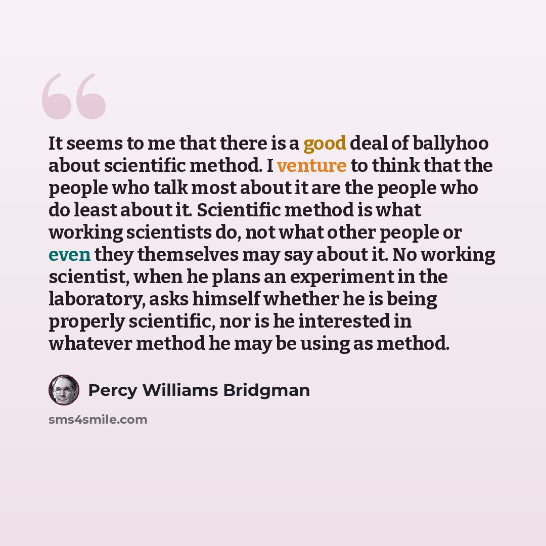 “It seems to me that there is a good deal of ballyhoo about scientific method. I venture to think that the people who talk most about it are the people who do least about it. Scientific method is what working scientists do, not what other people or even they themselves may say about it. No working…” quote by Percy Williams Bridgman