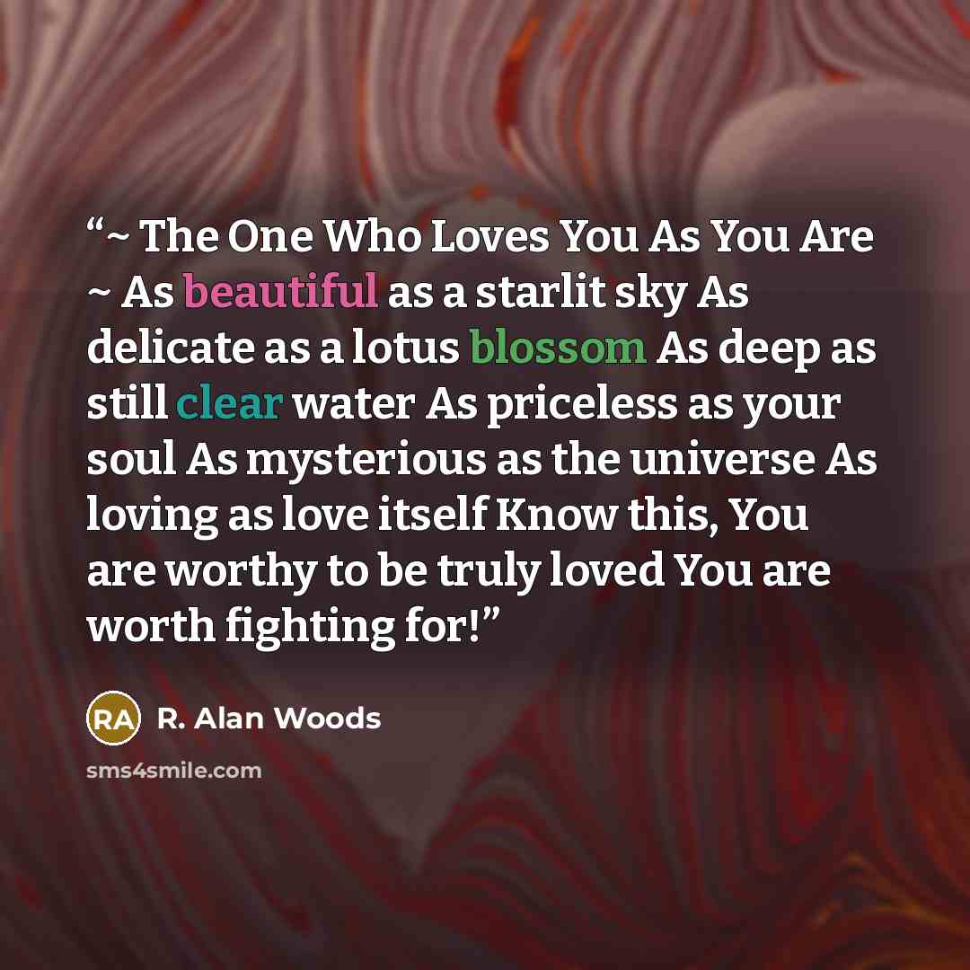 “~ The One Who Loves You As You Are ~ As beautiful as a starlit sky As delicate as a lotus blossom As deep as still clear water As priceless as your soul As mysterious as the universe As loving as love itself Know this, You are worthy to be truly loved You are worth fighting for!” quote by R. Alan Woods
