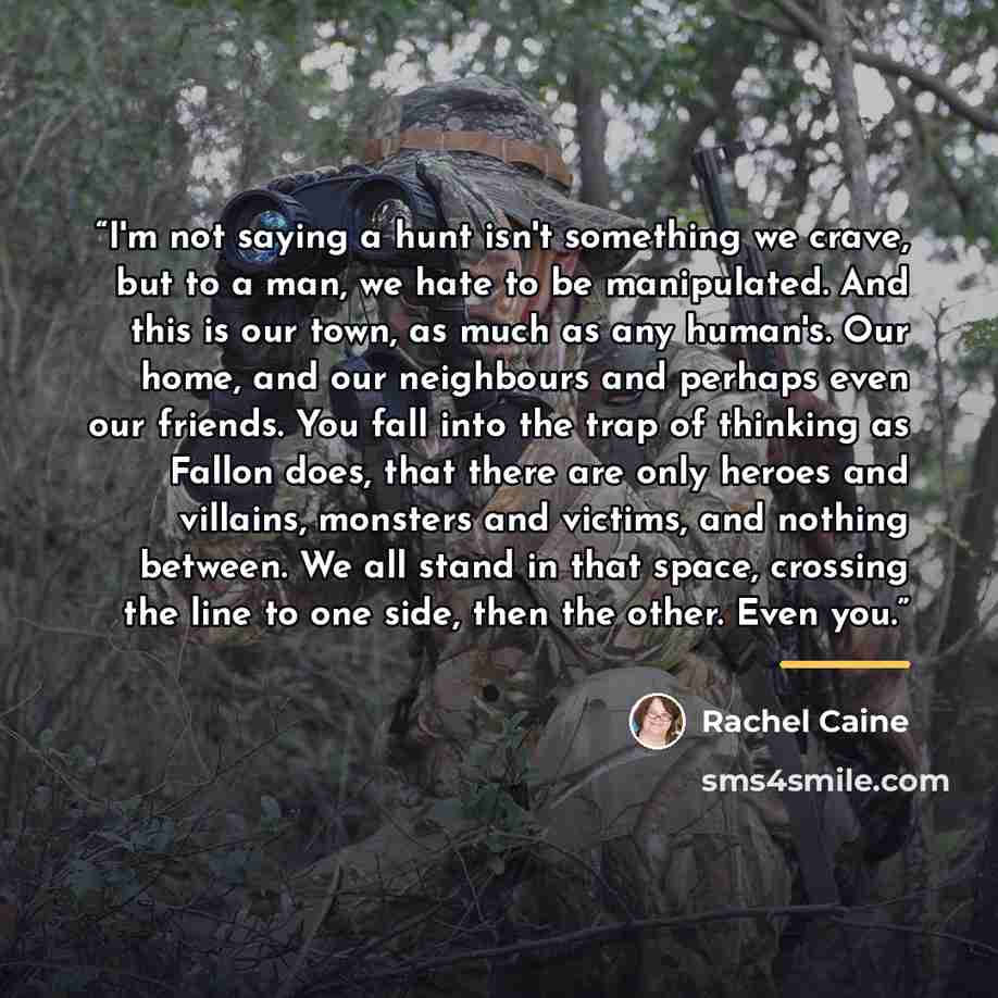“I'm not saying a hunt isn't something we crave, but to a man, we hate to be manipulated. And this is our town, as much as any human's. Our home, and our neighbours and perhaps even our friends. You fall into the trap of thinking as Fallon does, that there are only heroes and villains, monsters and…” quote by Rachel Caine