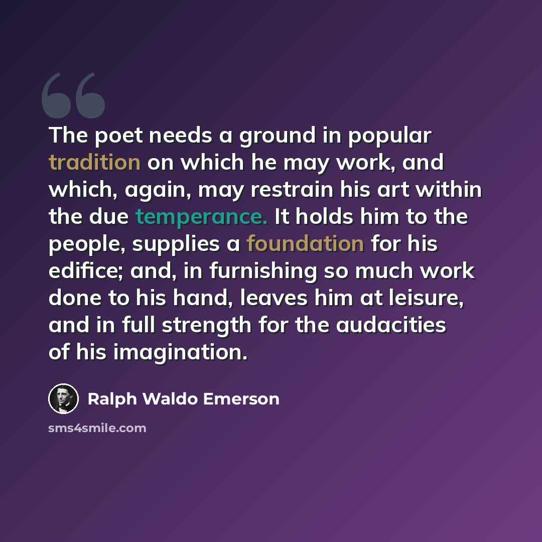 “The poet needs a ground in popular tradition on which he may work, and which, again, may restrain his art within the due temperance. It holds him to the people, supplies a foundation for his edifice; and, in furnishing so much work done to his hand, leaves him at leisure, and in full strength for…” quote by Ralph Waldo Emerson