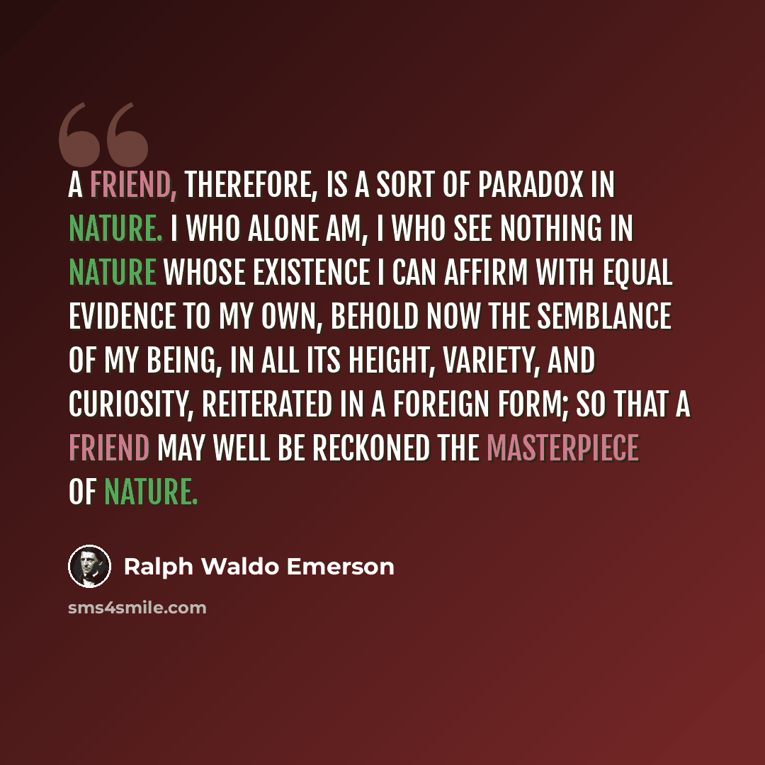 “A friend, therefore, is a sort of paradox in nature. I who alone am, I who see nothing in nature whose existence I can affirm with equal evidence to my own, behold now the semblance of my being, in all its height, variety, and curiosity, reiterated in a foreign form; so that a friend may well be…” quote by Ralph Waldo Emerson