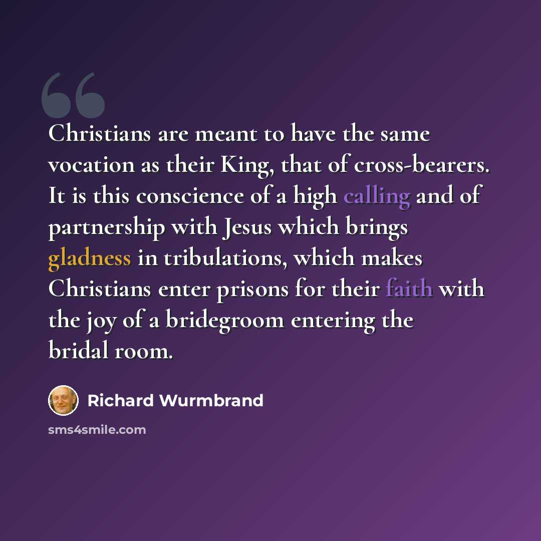 “Christians are meant to have the same vocation as their King, that of cross-bearers. It is this conscience of a high calling and of partnership with Jesus which brings gladness in tribulations, which makes Christians enter prisons for their faith with the joy of a bridegroom entering the bridal…” quote by Richard Wurmbrand