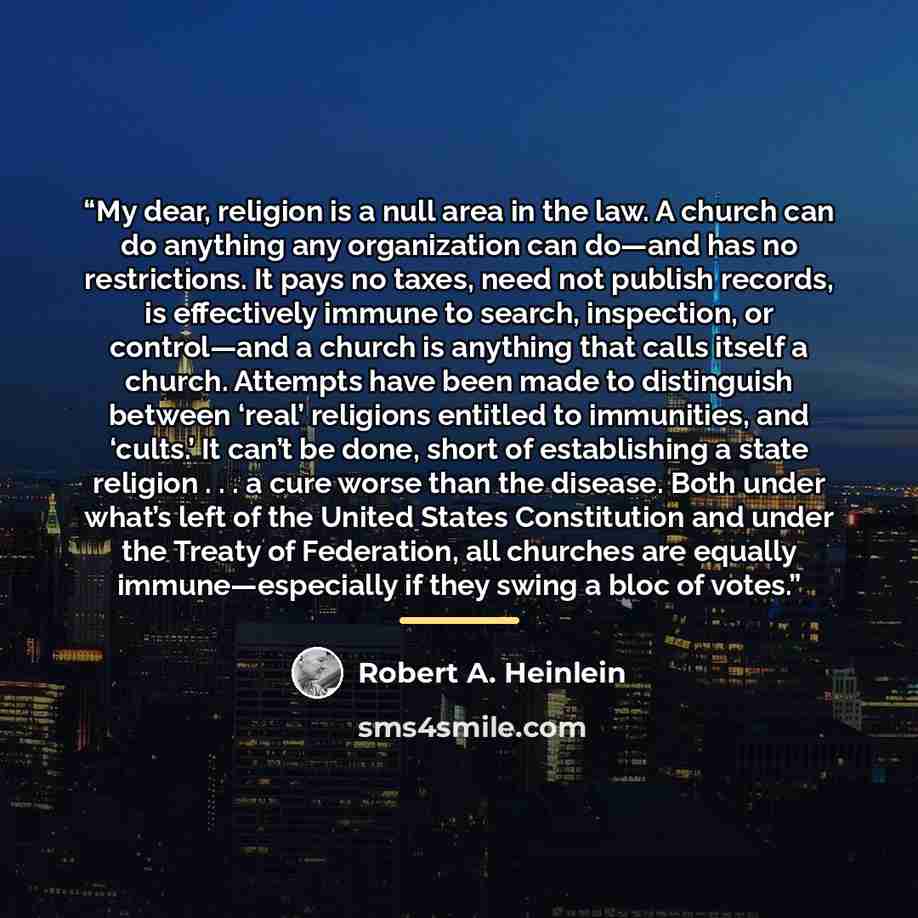 “My dear, religion is a null area in the law. A church can do anything any organization can do—and has no restrictions. It pays no taxes, need not publish records, is effectively immune to search, inspection, or control—and a church is anything that calls itself a church. Attempts have been made to…” quote by Robert A. Heinlein