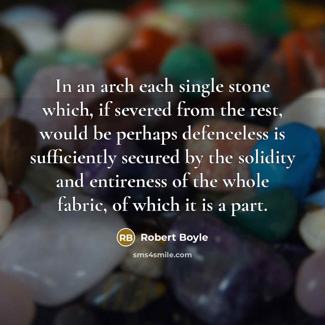 “In an arch each single stone which, if severed from the rest, would be perhaps defenceless is sufficiently secured by the solidity and entireness of the whole fabric, of which it is a part.” quote by Robert Boyle