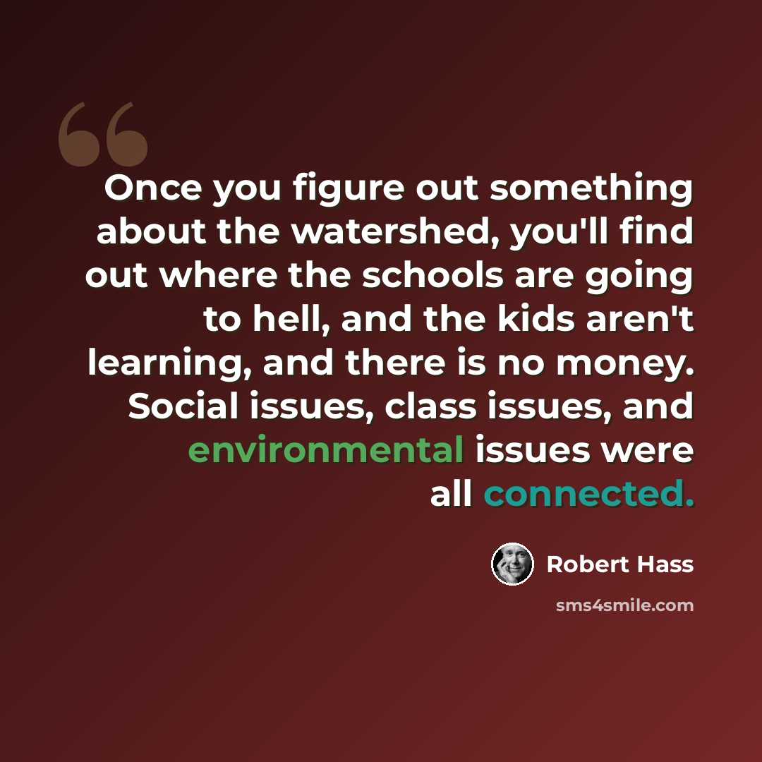 “Once you figure out something about the watershed, you'll find out where the schools are going to hell, and the kids aren't learning, and there is no money. Social issues, class issues, and environmental issues were all connected.” quote by Robert Hass