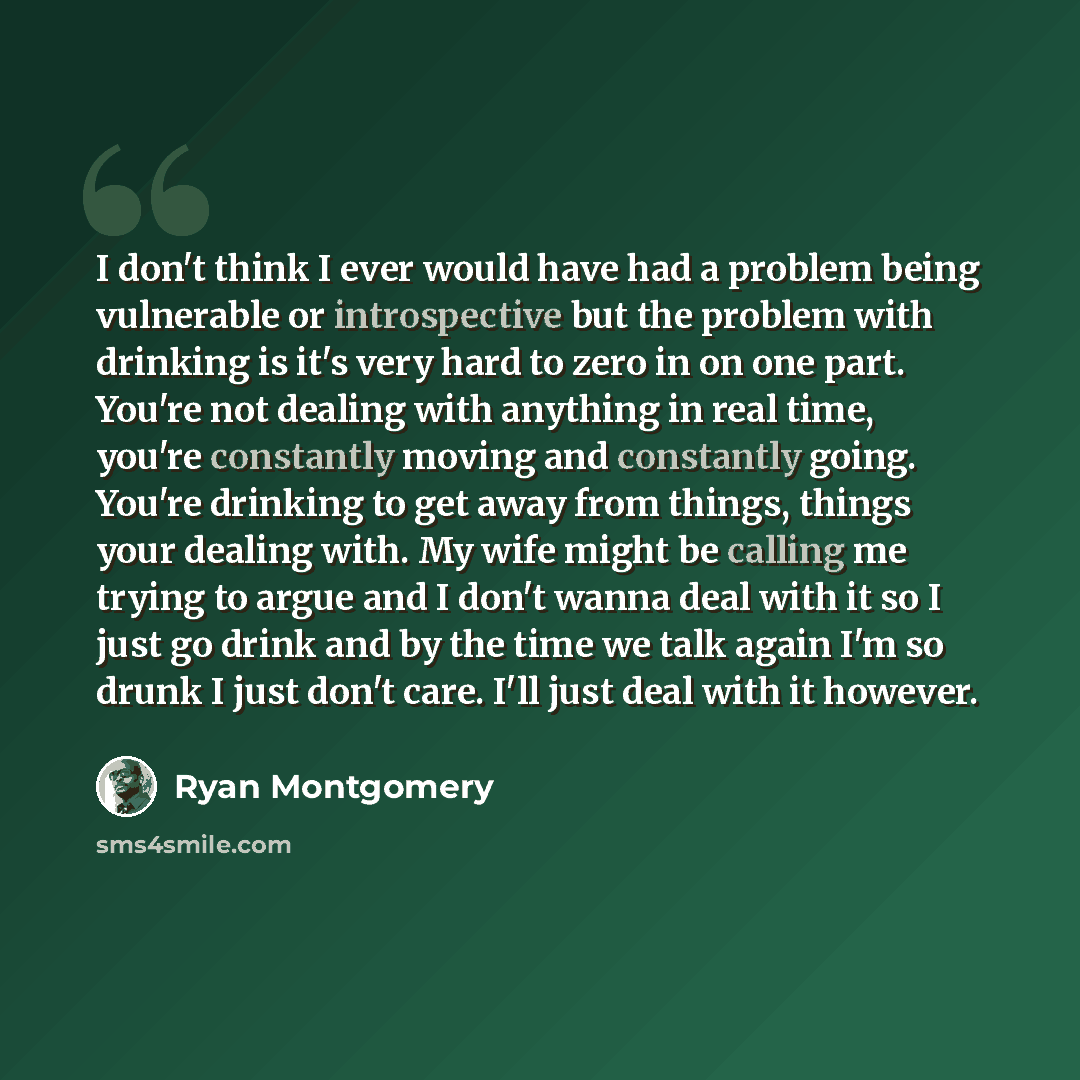 “I don't think I ever would have had a problem being vulnerable or introspective but the problem with drinking is it's very hard to zero in on one part. You're not dealing with anything in real time, you're constantly moving and constantly going. You're drinking to get away from things, things your…” quote by Ryan Montgomery