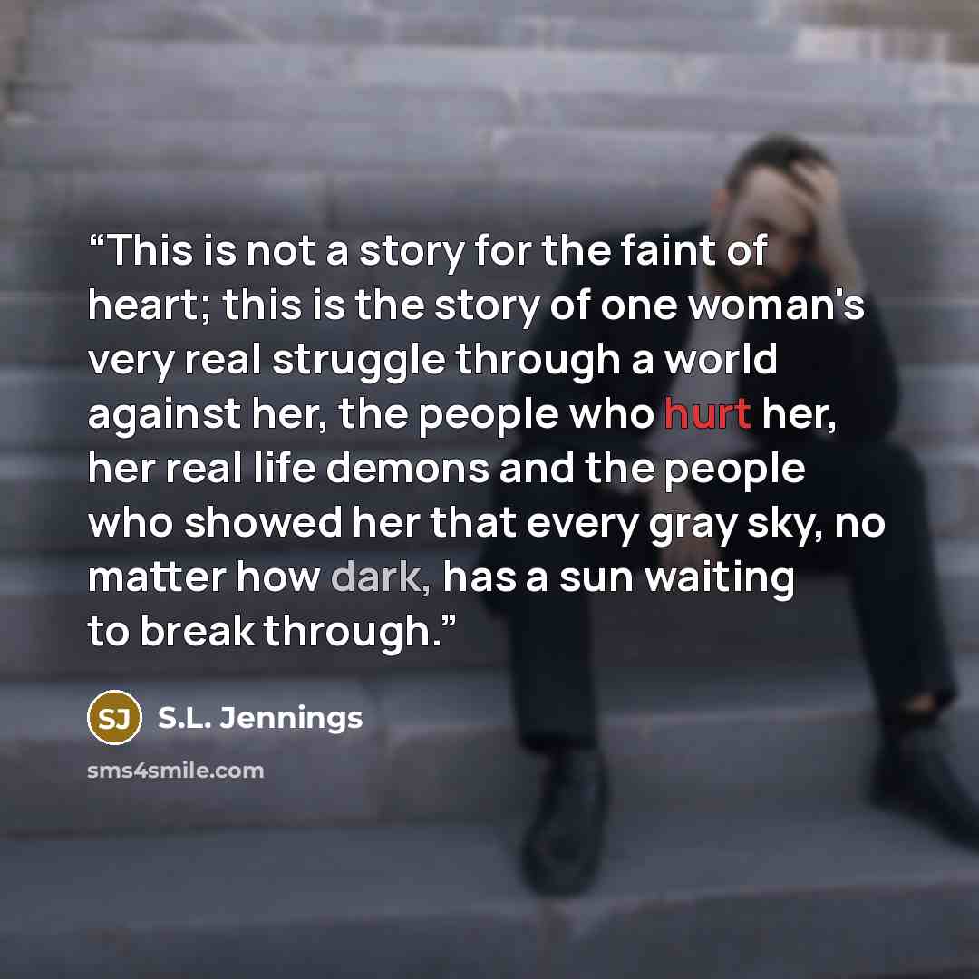 “This is not a story for the faint of heart; this is the story of one woman's very real struggle through a world against her, the people who hurt her, her real life demons and the people who showed her that every gray sky, no matter how dark, has a sun waiting to break through.” quote by S.L. Jennings