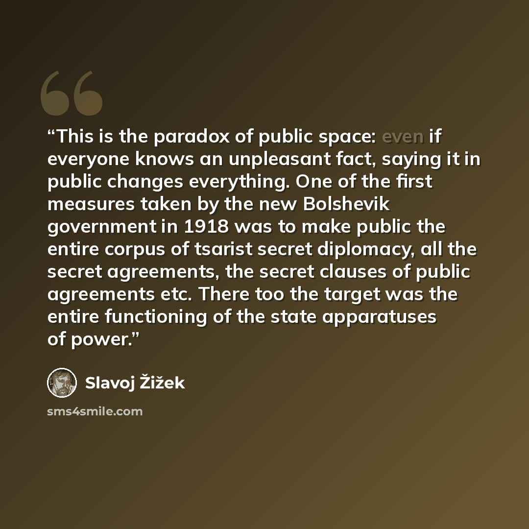 “This is the paradox of public space: even if everyone knows an unpleasant fact, saying it in public changes everything. One of the first measures taken by the new Bolshevik government in 1918 was to make public the entire corpus of tsarist secret diplomacy, all the secret agreements, the secret…” quote by Slavoj Žižek