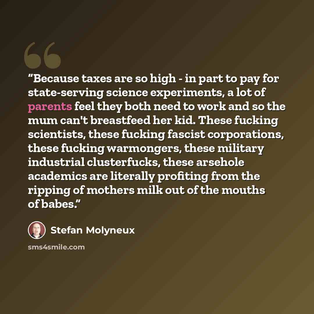 “Because taxes are so high - in part to pay for state-serving science experiments, a lot of parents feel they both need to work and so the mum can't breastfeed her kid. These fucking scientists, these fucking fascist corporations, these fucking warmongers, these military industrial clusterfucks…” quote by Stefan Molyneux