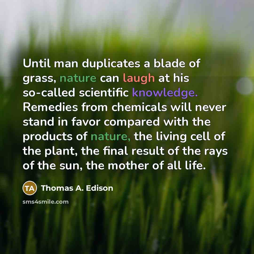 “Until man duplicates a blade of grass, nature can laugh at his so-called scientific knowledge. Remedies from chemicals will never stand in favor compared with the products of nature, the living cell of the plant, the final result of the rays of the sun, the mother of all life.” quote by Thomas A. Edison