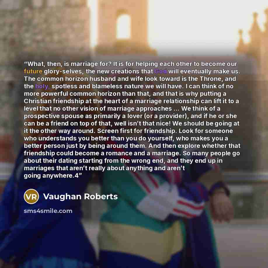“What, then, is marriage for? It is for helping each other to become our future glory-selves, the new creations that God will eventually make us. The common horizon husband and wife look toward is the Throne, and the holy, spotless and blameless nature we will have. I can think of no more powerful…” quote by Vaughan Roberts