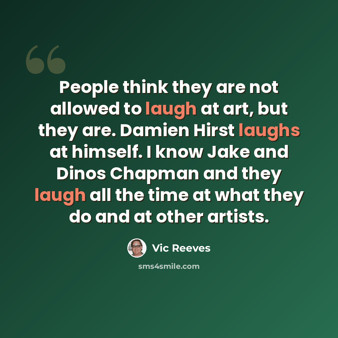 “People think they are not allowed to laugh at art, but they are. Damien Hirst laughs at himself. I know Jake and Dinos Chapman and they laugh all the time at what they do and at other artists.” quote by Vic Reeves