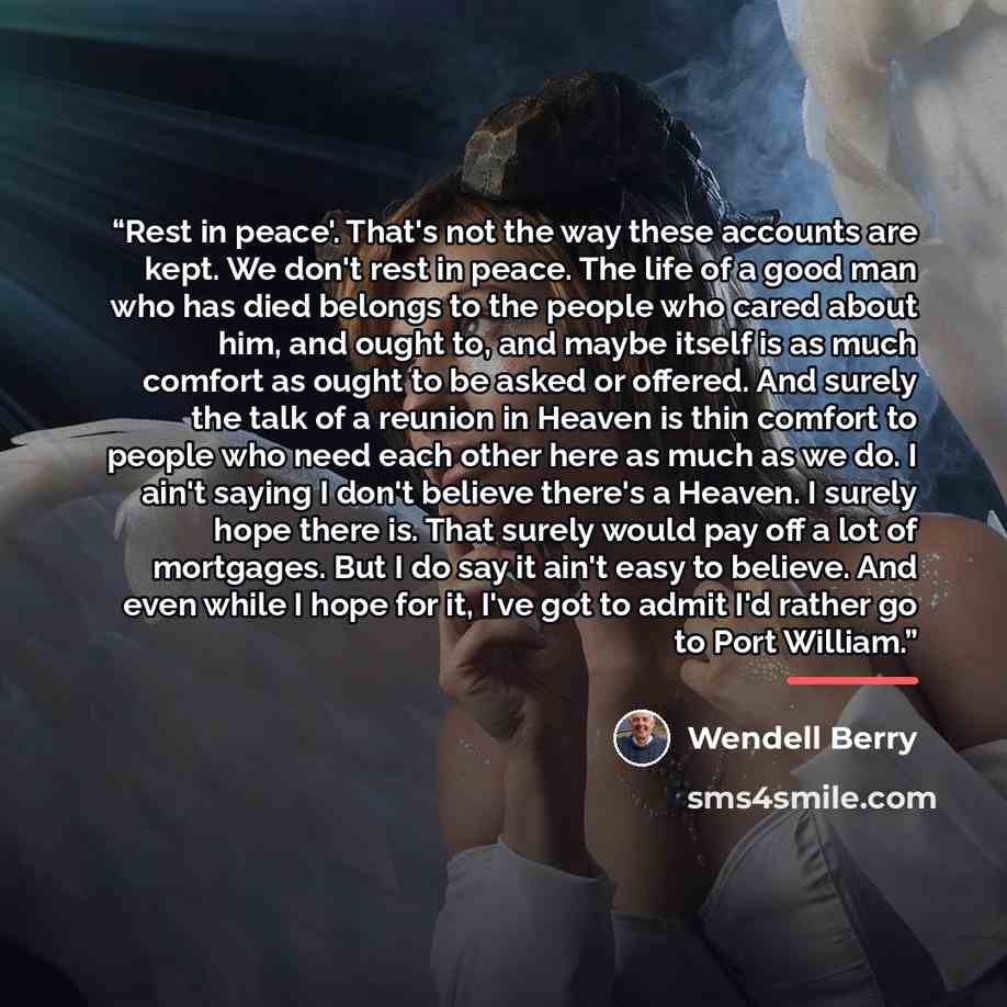 “Rest in peace'. That's not the way these accounts are kept. We don't rest in peace. The life of a good man who has died belongs to the people who cared about him, and ought to, and maybe itself is as much comfort as ought to be asked or offered. And surely the talk of a reunion in Heaven is thin…” quote by Wendell Berry