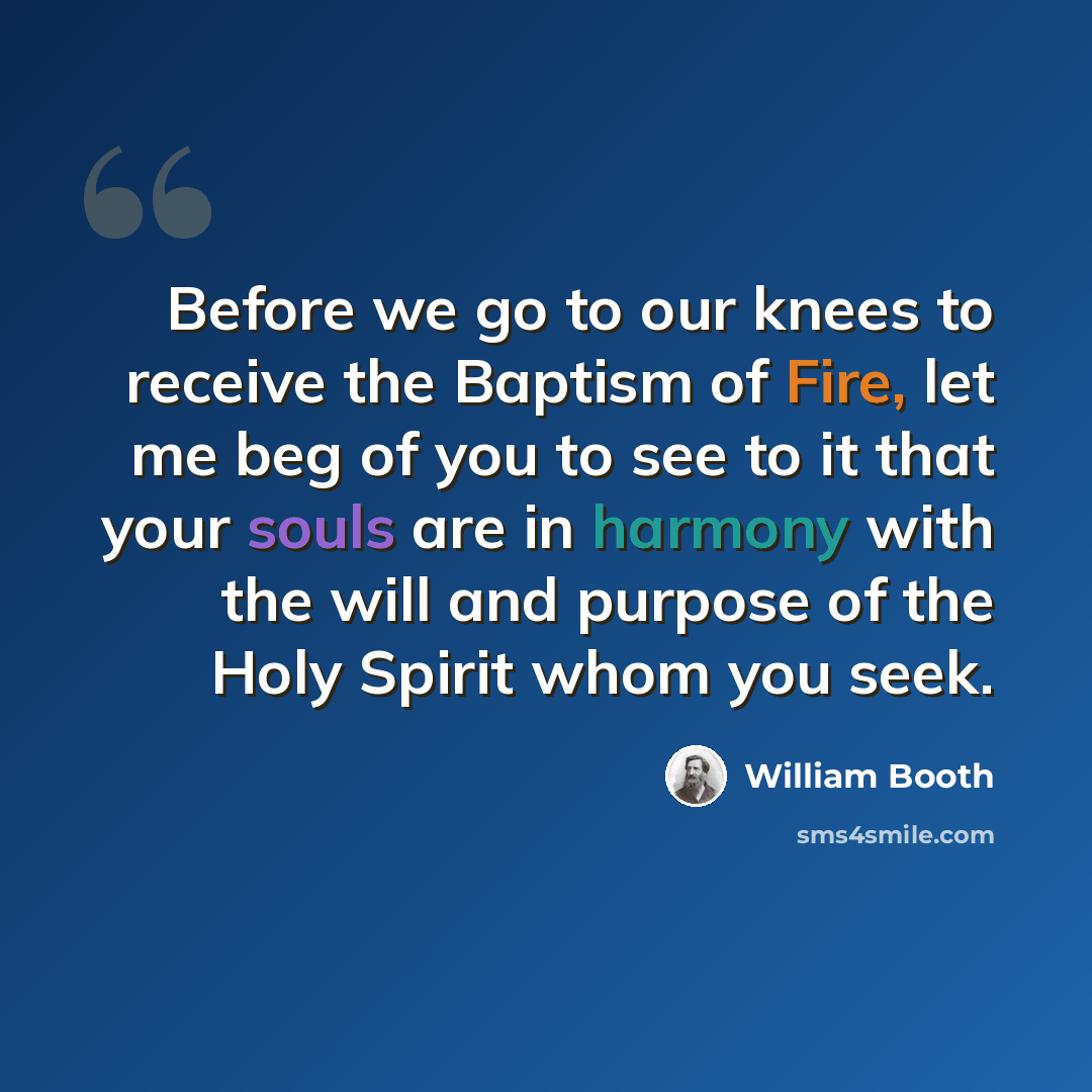 “Before we go to our knees to receive the Baptism of Fire, let me beg of you to see to it that your souls are in harmony with the will and purpose of the Holy Spirit whom you seek.” quote by William Booth