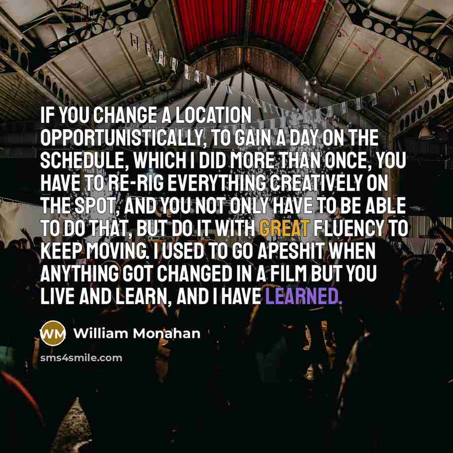“If you change a location opportunistically, to gain a day on the schedule, which I did more than once, you have to re-rig everything creatively on the spot, and you not only have to be able to do that, but do it with great fluency to keep moving. I used to go apeshit when anything got changed in a…” quote by William Monahan