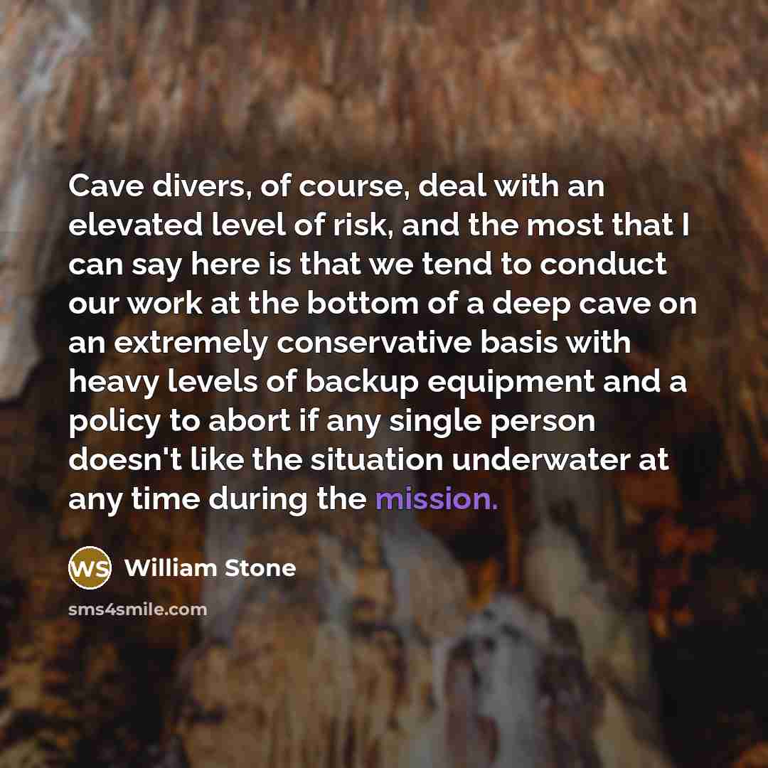 “Cave divers, of course, deal with an elevated level of risk, and the most that I can say here is that we tend to conduct our work at the bottom of a deep cave on an extremely conservative basis with heavy levels of backup equipment and a policy to abort if any single person doesn't like the…” quote by William Stone
