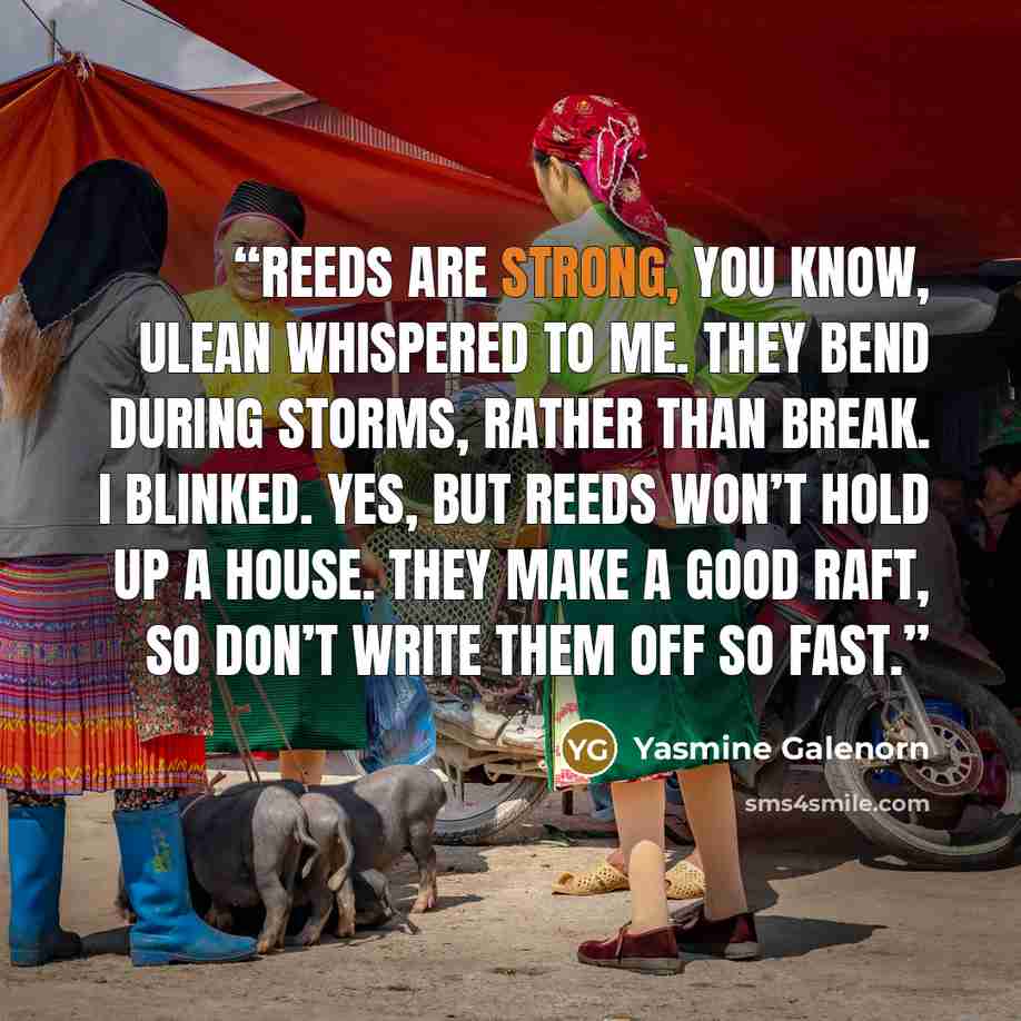“Reeds are strong, you know, Ulean whispered to me. They bend during storms, rather than break. I blinked. Yes, but reeds won’t hold up a house. They make a good raft, so don’t write them off so fast.” quote by Yasmine Galenorn