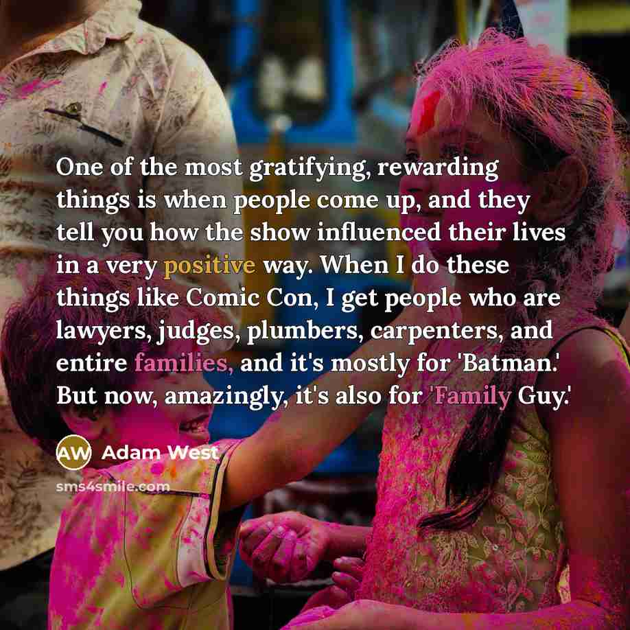 “One of the most gratifying, rewarding things is when people come up, and they tell you how the show influenced their lives in a very positive way. When I do these things like Comic Con, I get people who are lawyers, judges, plumbers, carpenters, and entire families, and it's mostly for 'Batman.'…” quote by Adam West