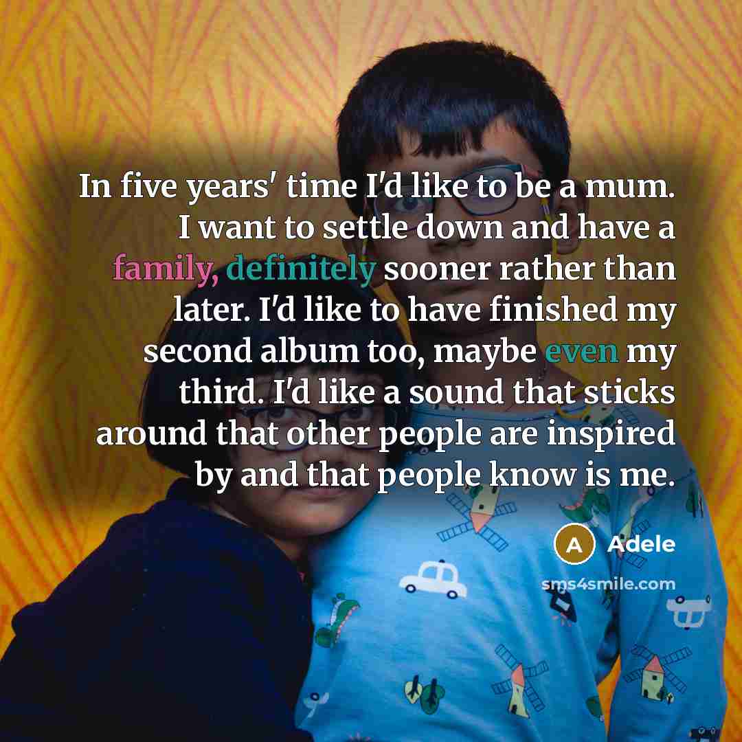 “In five years' time I'd like to be a mum. I want to settle down and have a family, definitely sooner rather than later. I'd like to have finished my second album too, maybe even my third. I'd like a sound that sticks around that other people are inspired by and that people know is me.” quote by Adele