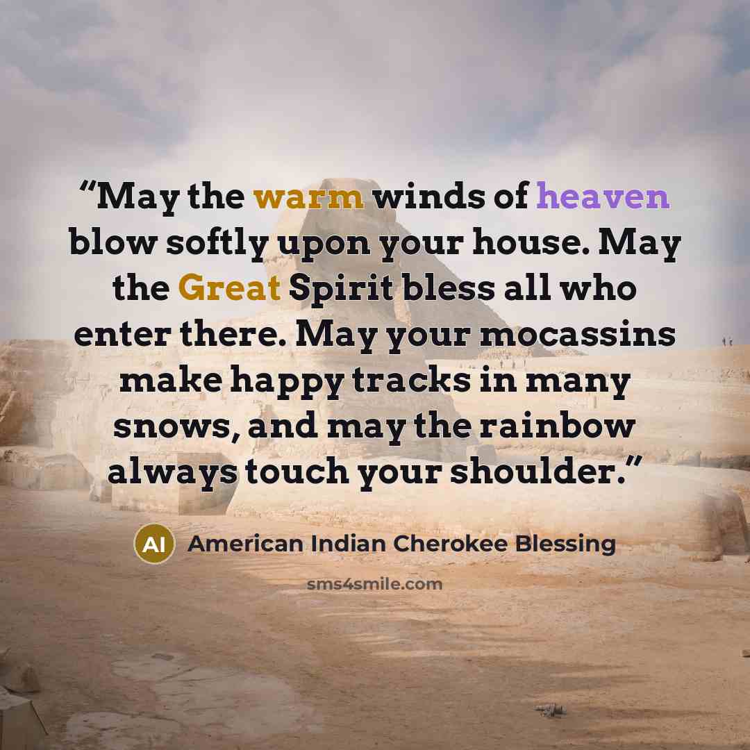 “May the warm winds of heaven blow softly upon your house. May the Great Spirit bless all who enter there. May your mocassins make happy tracks in many snows, and may the rainbow always touch your shoulder.” quote by American Indian Cherokee Blessing