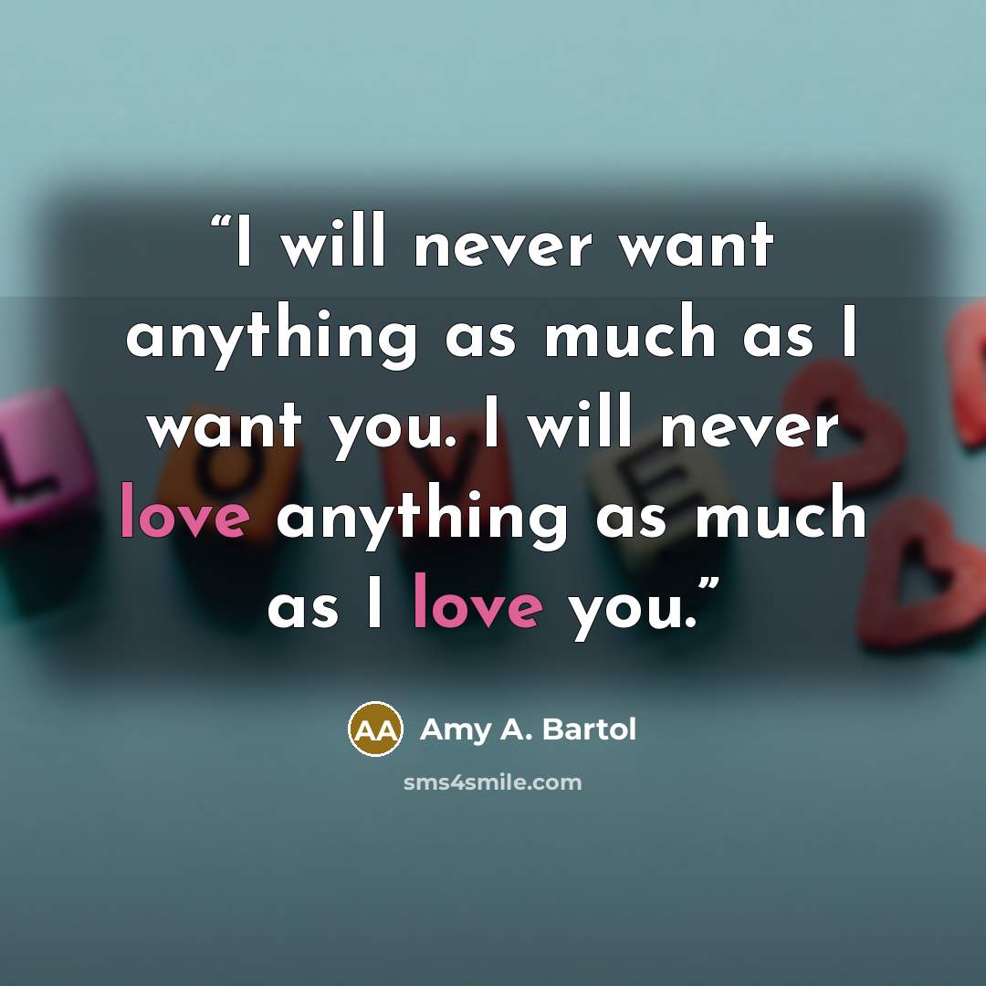 “I will never want anything as much as I want you. I will never love anything as much as I love you.” quote by Amy A. Bartol