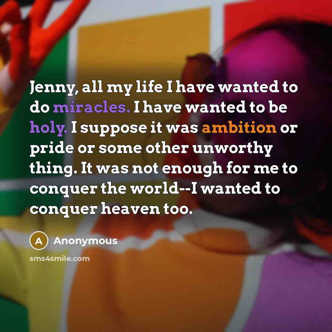 “Jenny, all my life I have wanted to do miracles. I have wanted to be holy. I suppose it was ambition or pride or some other unworthy thing. It was not enough for me to conquer the world--I wanted to conquer heaven too.” quote by Anonymous