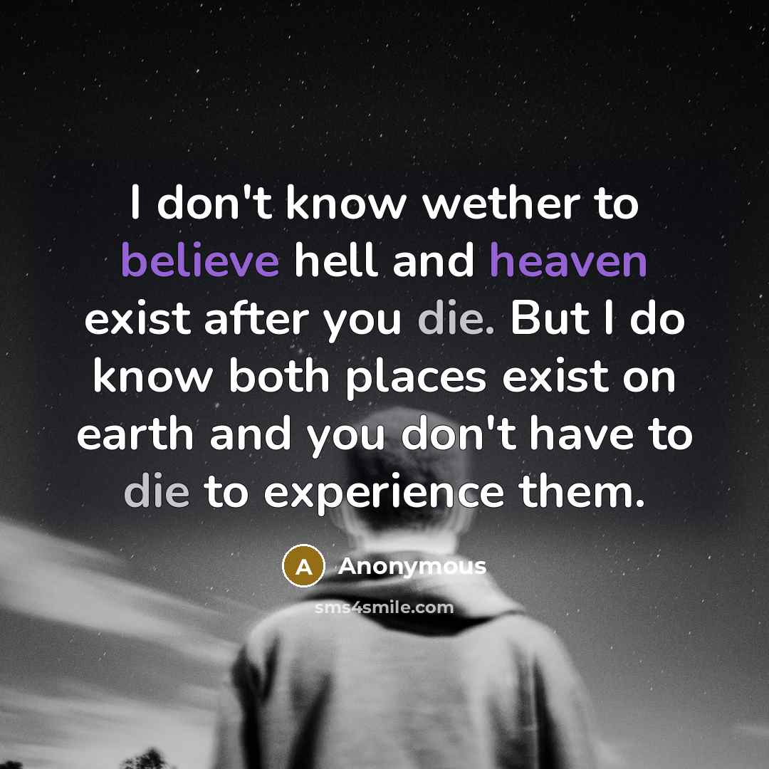 “I don't know wether to believe hell and heaven exist after you die. But I do know both places exist on earth and you don't have to die to experience them.” quote by Anonymous
