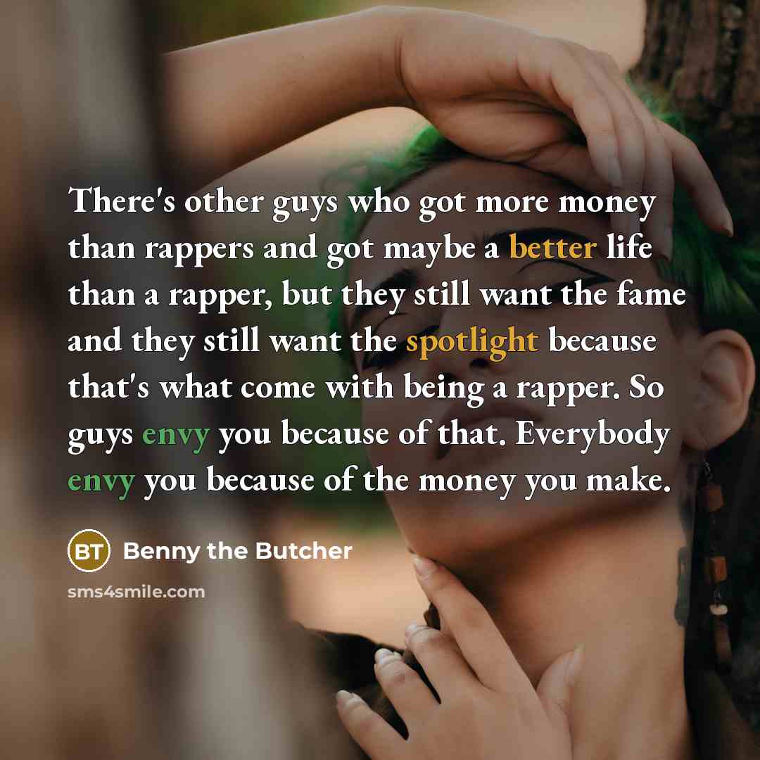 “There's other guys who got more money than rappers and got maybe a better life than a rapper, but they still want the fame and they still want the spotlight because that's what come with being a rapper. So guys envy you because of that. Everybody envy you because of the money you make.” quote by Benny the Butcher