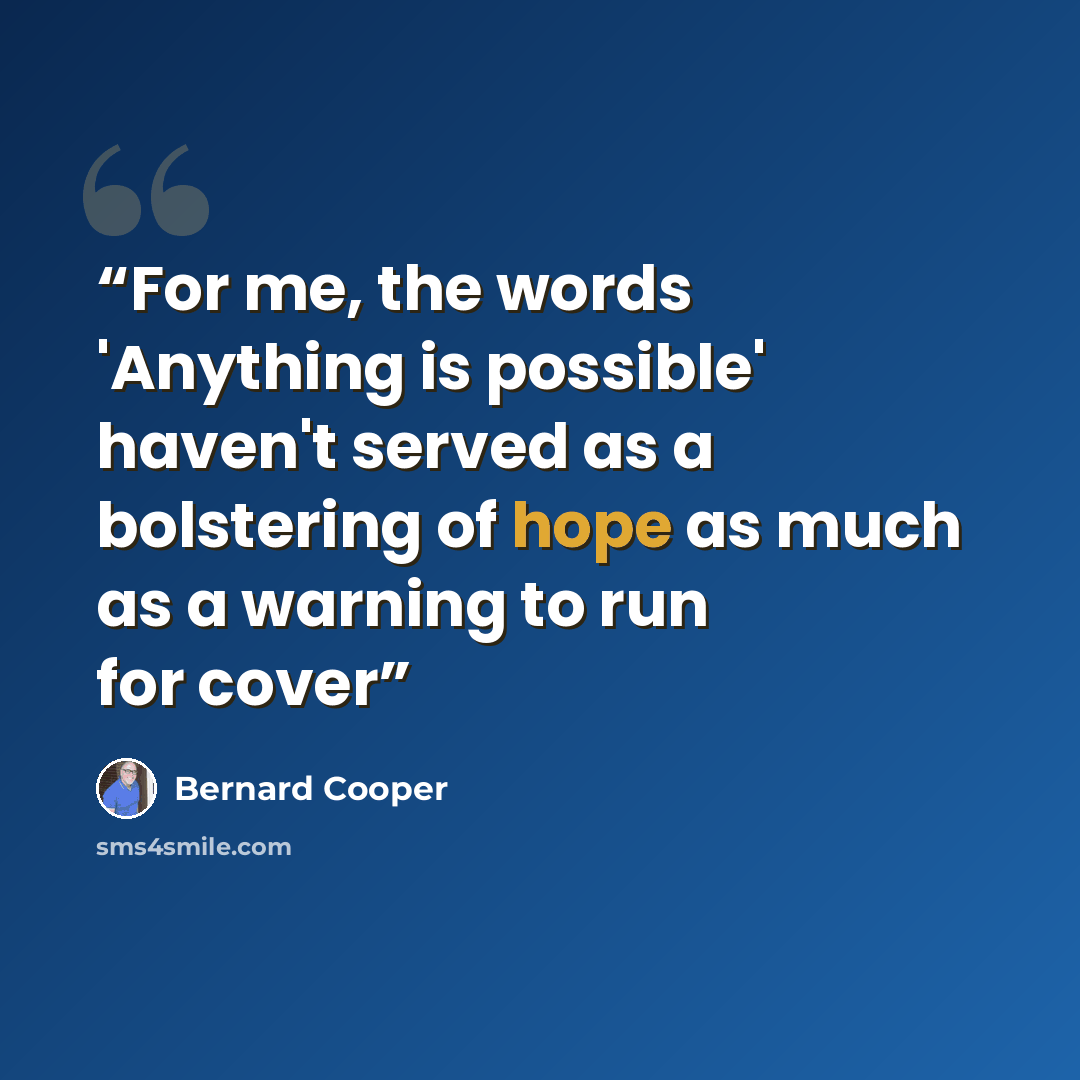 “For me, the words 'Anything is possible' haven't served as a bolstering of hope as much as a warning to run for cover” quote by Bernard Cooper