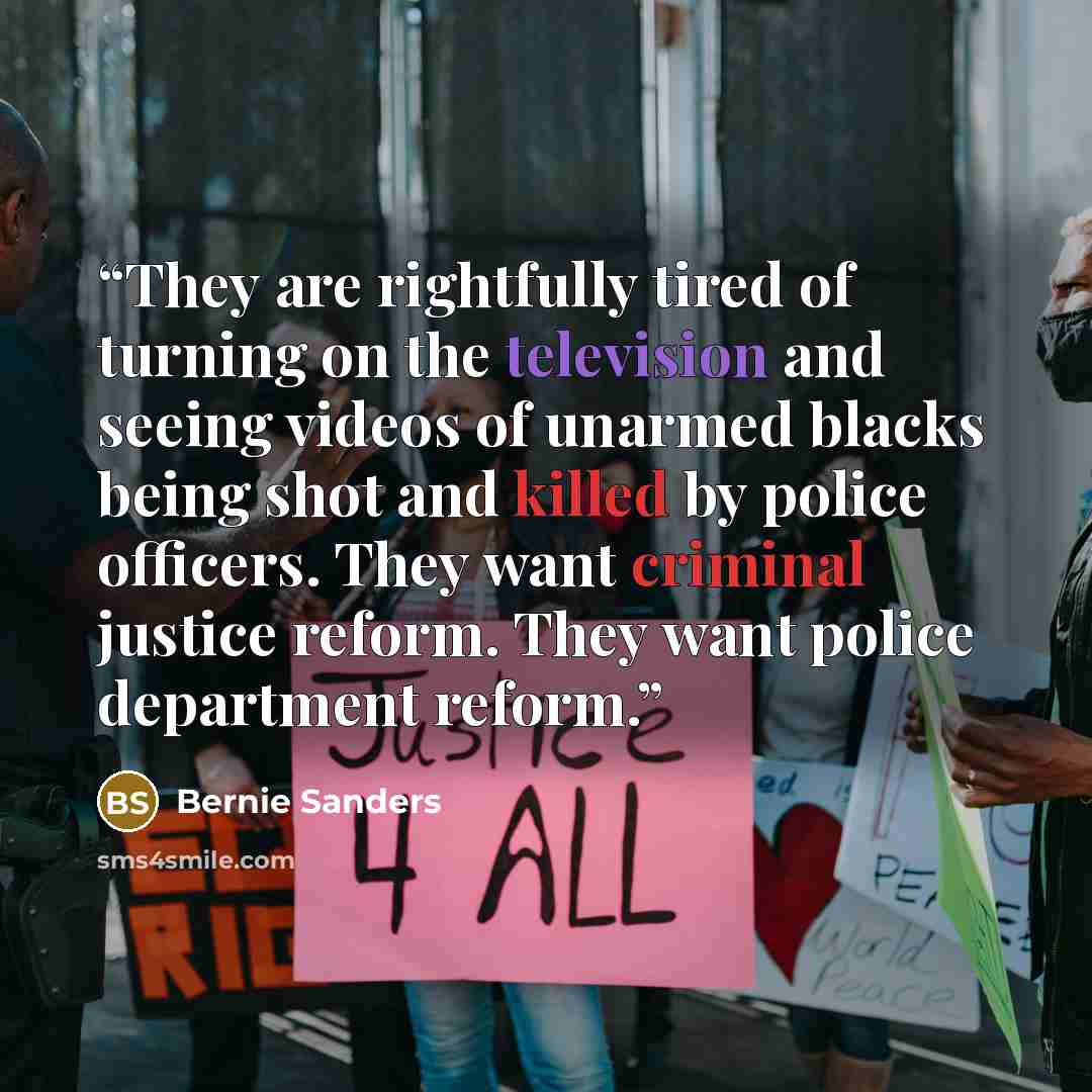 “They are rightfully tired of turning on the television and seeing videos of unarmed blacks being shot and killed by police officers. They want criminal justice reform. They want police department reform.” quote by Bernie Sanders