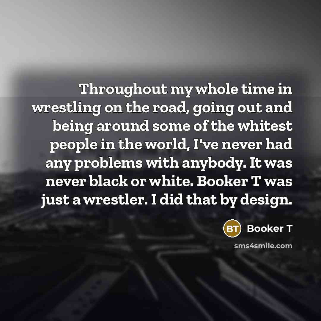 “Throughout my whole time in wrestling on the road, going out and being around some of the whitest people in the world, I've never had any problems with anybody. It was never black or white. Booker T was just a wrestler. I did that by design.” quote by Booker T