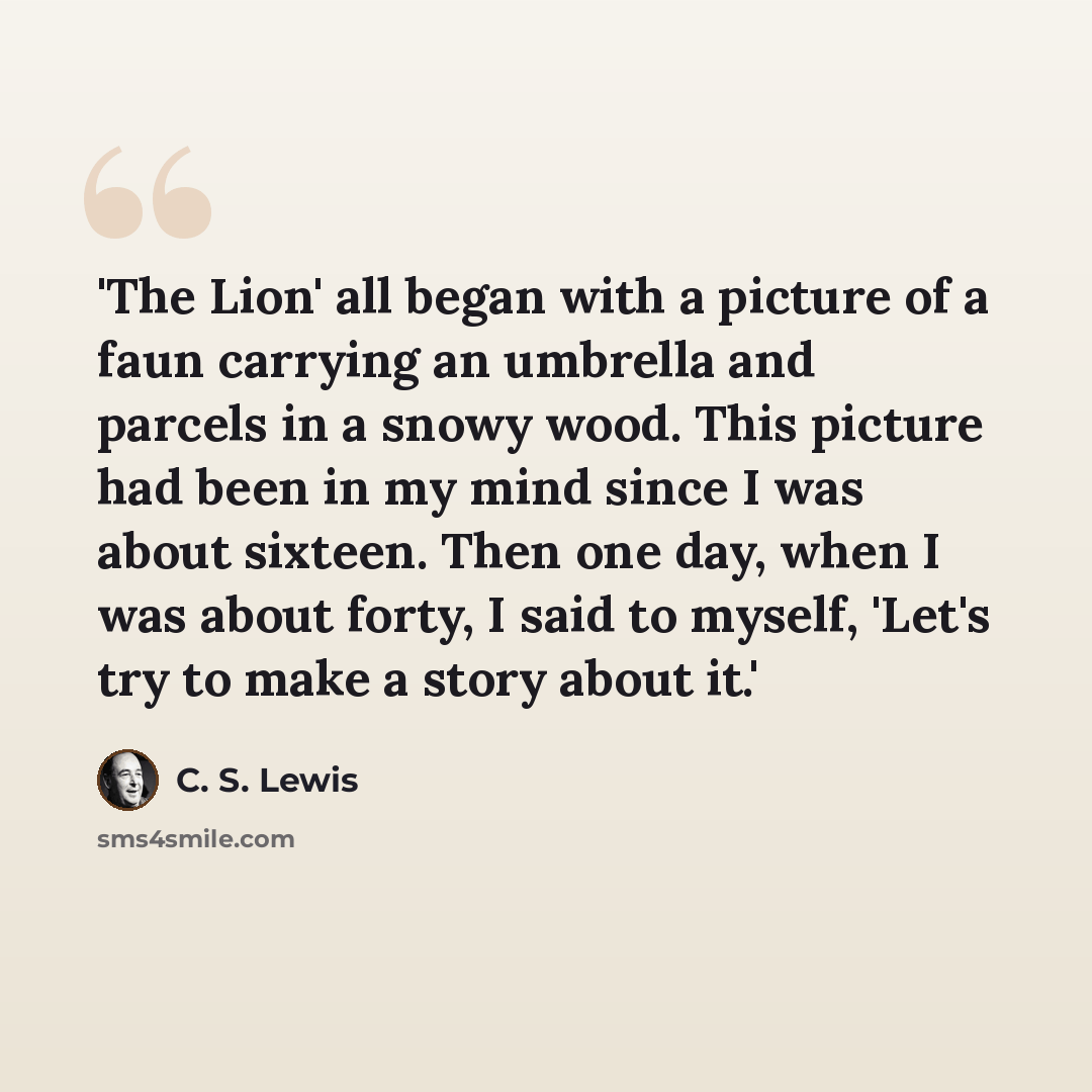 “'The Lion' all began with a picture of a faun carrying an umbrella and parcels in a snowy wood. This picture had been in my mind since I was about sixteen. Then one day, when I was about forty, I said to myself, 'Let's try to make a story about it.'” quote by C. S. Lewis