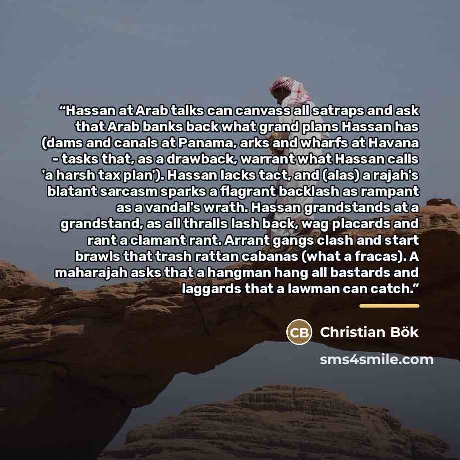 “Hassan at Arab talks can canvass all satraps and ask that Arab banks back what grand plans Hassan has (dams and canals at Panama, arks and wharfs at Havana - tasks that, as a drawback, warrant what Hassan calls 'a harsh tax plan'). Hassan lacks tact, and (alas) a rajah's blatant sarcasm sparks a…” quote by Christian Bök