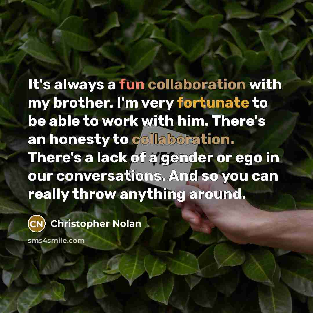“It's always a fun collaboration with my brother. I'm very fortunate to be able to work with him. There's an honesty to collaboration. There's a lack of a gender or ego in our conversations. And so you can really throw anything around.” quote by Christopher Nolan