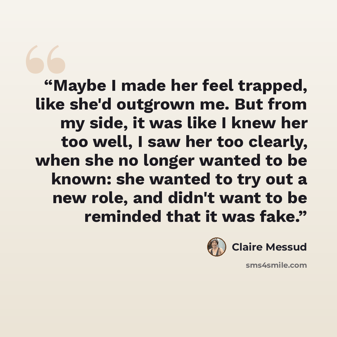 “Maybe I made her feel trapped, like she'd outgrown me. But from my side, it was like I knew her too well, I saw her too clearly, when she no longer wanted to be known: she wanted to try out a new role, and didn't want to be reminded that it was fake.” quote by Claire Messud