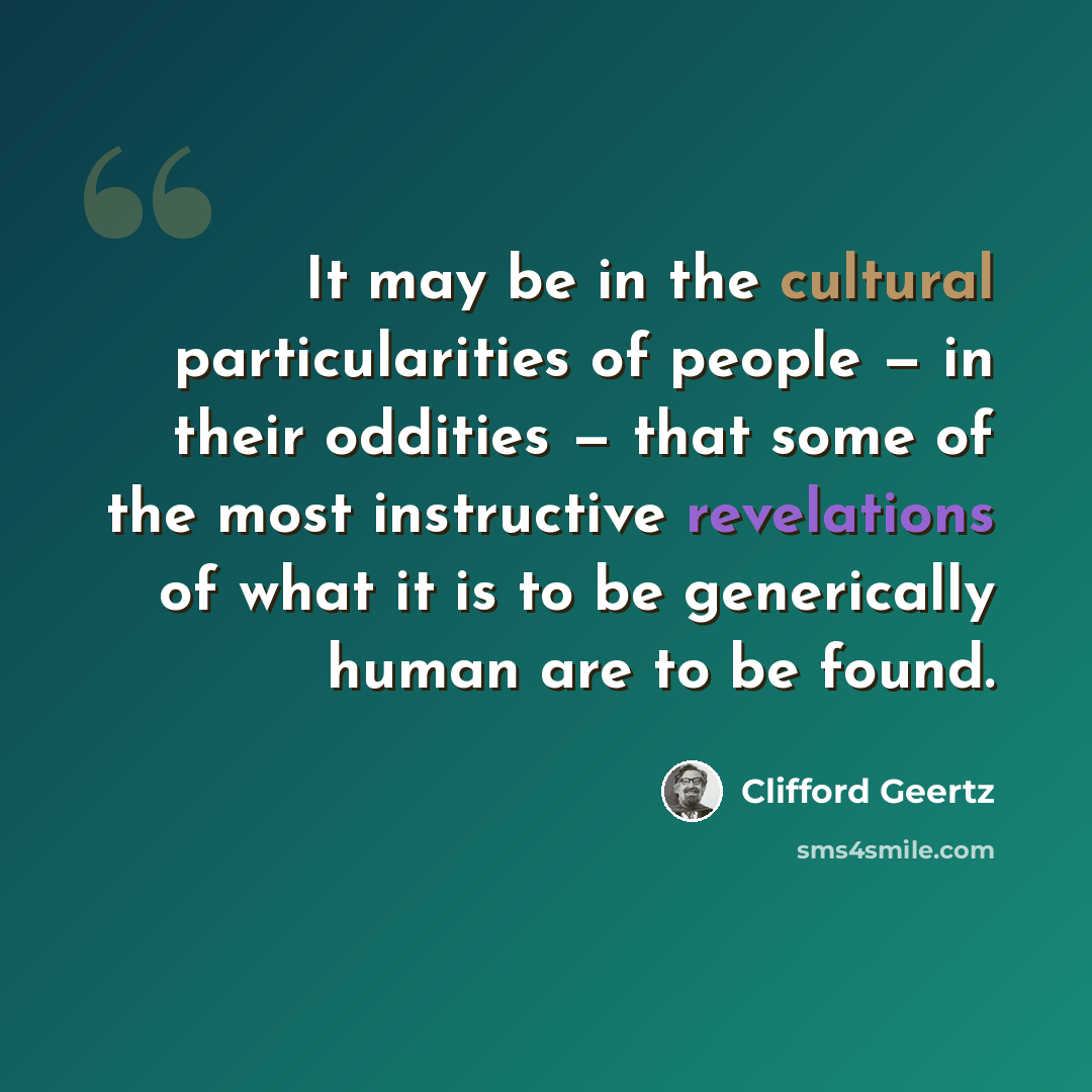 “It may be in the cultural particularities of people — in their oddities — that some of the most instructive revelations of what it is to be generically human are to be found.” quote by Clifford Geertz