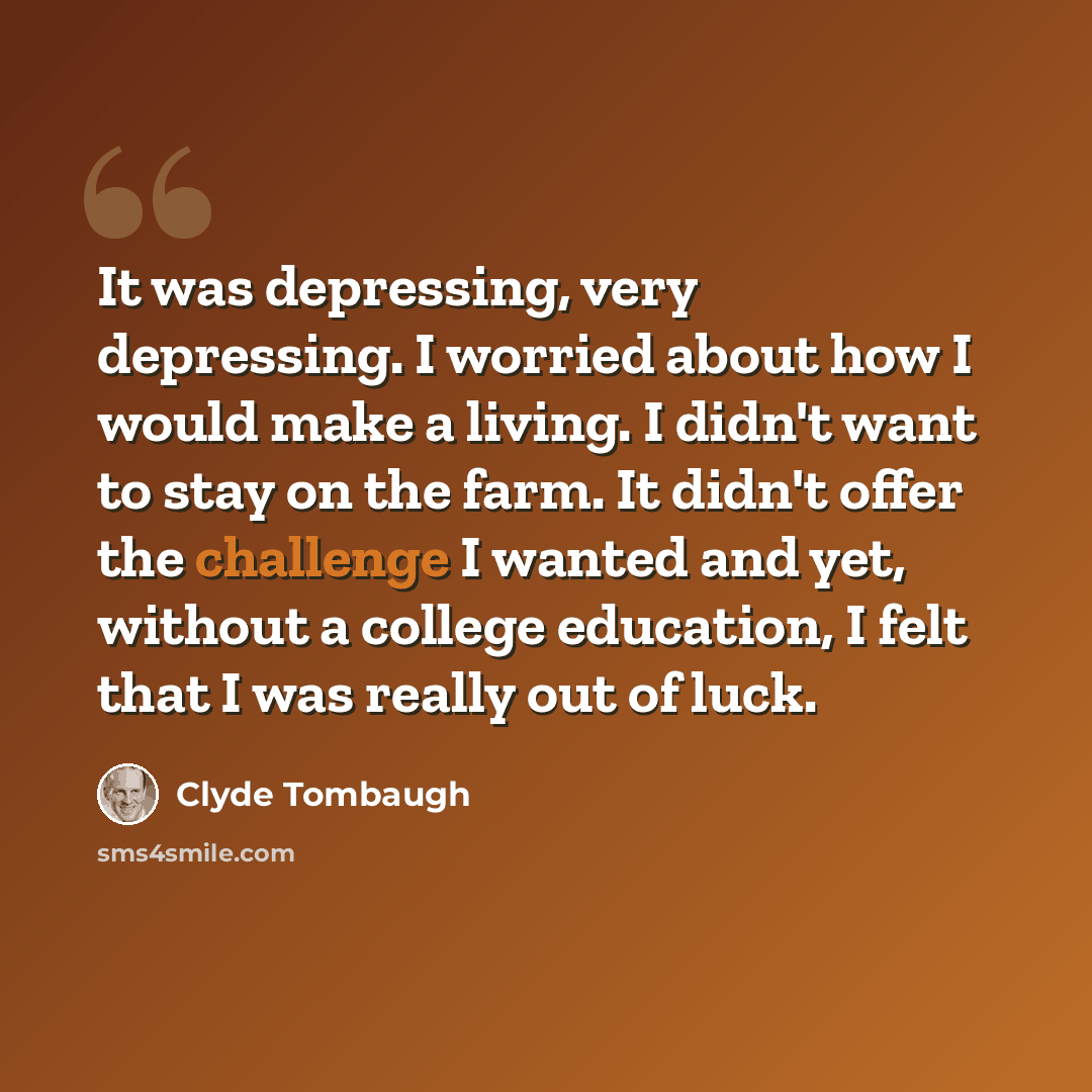 “It was depressing, very depressing. I worried about how I would make a living. I didn't want to stay on the farm. It didn't offer the challenge I wanted and yet, without a college education, I felt that I was really out of luck.” quote by Clyde Tombaugh