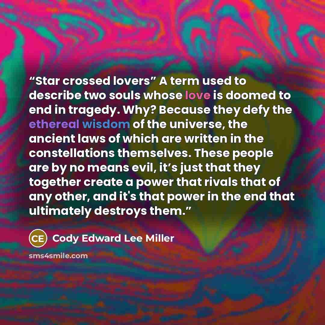 “Star crossed lovers” A term used to describe two souls whose love is doomed to end in tragedy. Why? Because they defy the ethereal wisdom of the universe, the ancient laws of which are written in the constellations themselves. These people are by no means evil, it’s just that they together create…” quote by Cody Edward Lee Miller