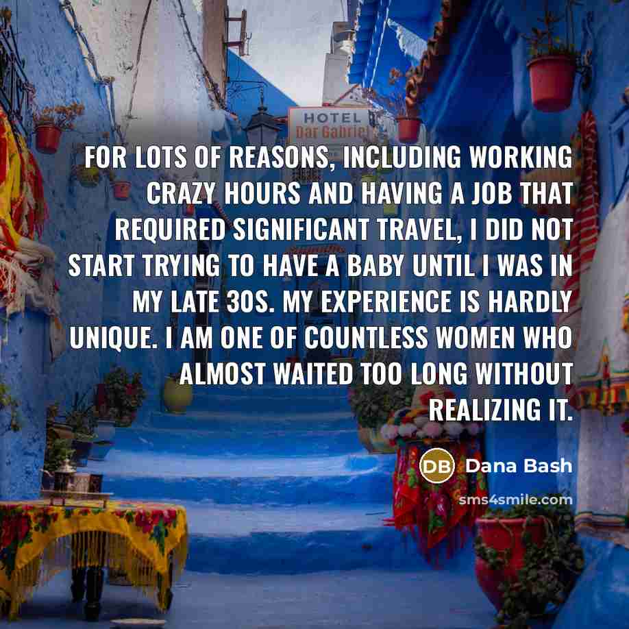 “For lots of reasons, including working crazy hours and having a job that required significant travel, I did not start trying to have a baby until I was in my late 30s. My experience is hardly unique. I am one of countless women who almost waited too long without realizing it.” quote by Dana Bash
