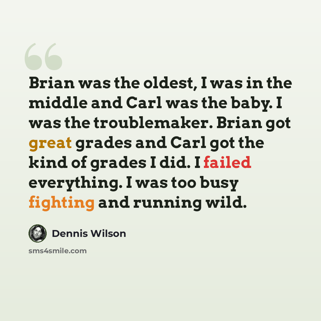 “Brian was the oldest, I was in the middle and Carl was the baby. I was the troublemaker. Brian got great grades and Carl got the kind of grades I did. I failed everything. I was too busy fighting and running wild.” quote by Dennis Wilson