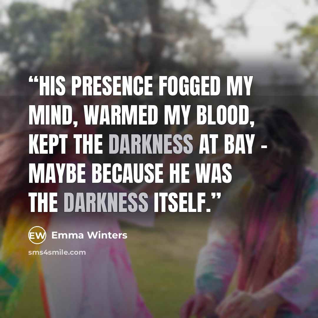 “His presence fogged my mind, warmed my blood, kept the darkness at bay – maybe because he was the darkness itself.” quote by Emma Winters