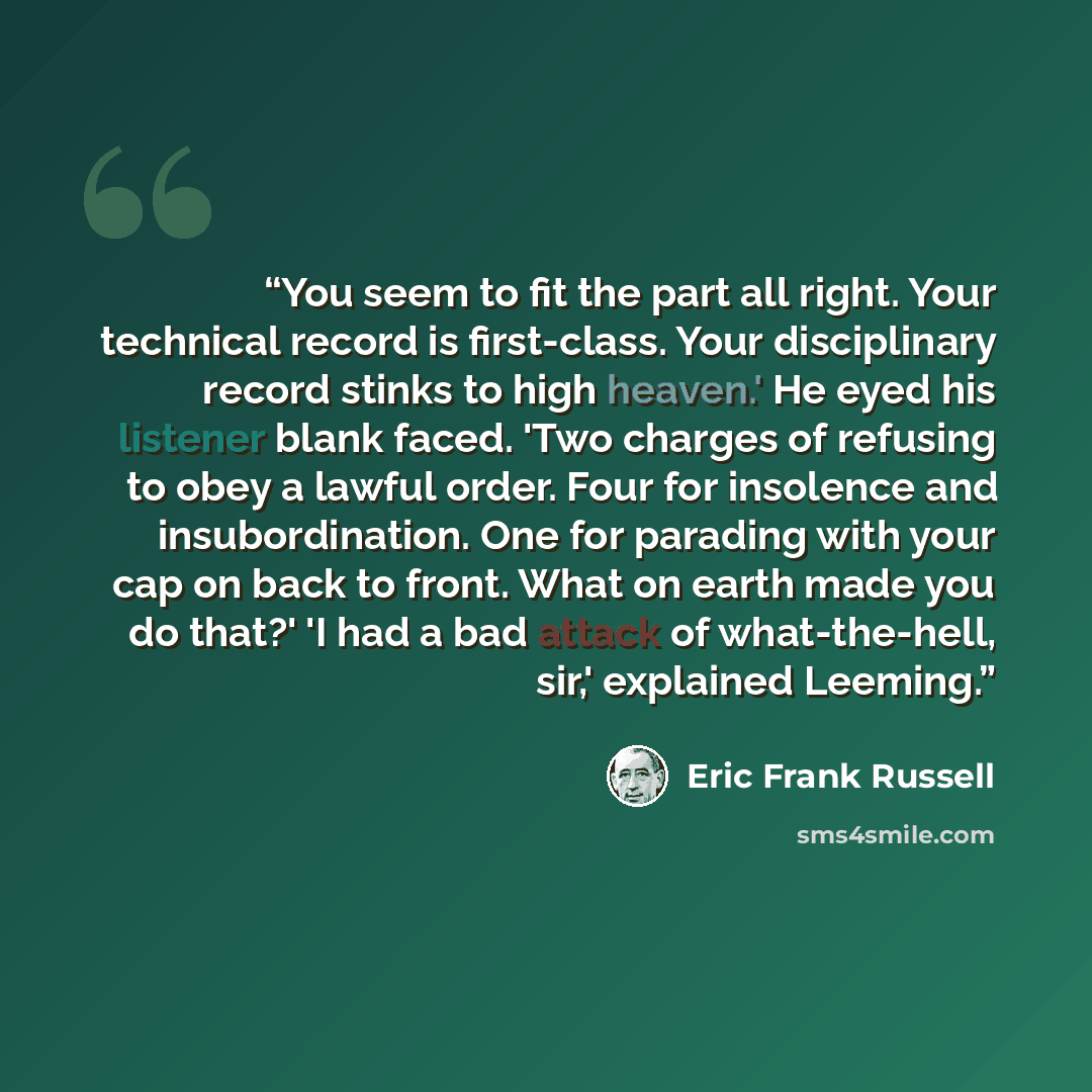 “You seem to fit the part all right. Your technical record is first-class. Your disciplinary record stinks to high heaven.' He eyed his listener blank faced. 'Two charges of refusing to obey a lawful order. Four for insolence and insubordination. One for parading with your cap on back to front…” quote by Eric Frank Russell