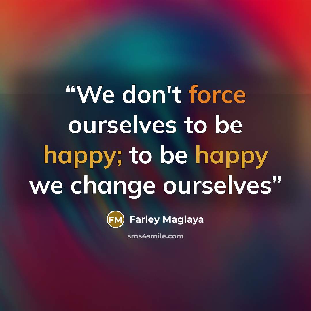 “We don't force ourselves to be happy; to be happy we change ourselves” quote by Farley Maglaya